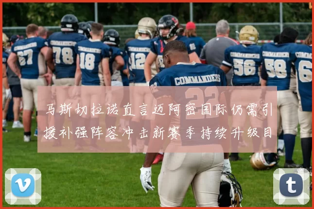 马斯切拉诺直言迈阿密国际仍需引援补强阵容冲击新赛季持续升级目标